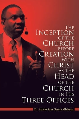 The Inception of the Church: Before Creation with Christ as the Head of the Church in His Three Offices by Mhlanga, Sabelo Sam Gasela