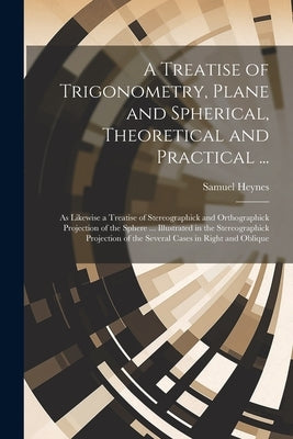 A Treatise of Trigonometry, Plane and Spherical, Theoretical and Practical ...: As Likewise a Treatise of Stereographick and Orthographick Projection by Heynes, Samuel