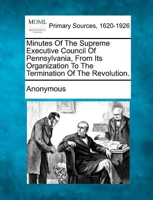 Minutes of the Supreme Executive Council of Pennsylvania, from Its Organization to the Termination of the Revolution. by Anonymous