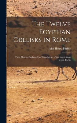 The Twelve Egyptian Obelisks in Rome: Their History Explained by Translations of the Inscriptions Upon Them by Parker, John Henry