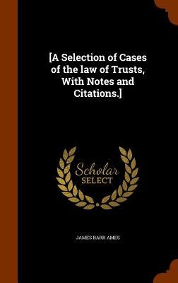 [A Selection of Cases of the law of Trusts, With Notes and Citations.] by Ames, James Barr