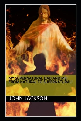 My Supernatural Dad and Me! From Natural To Supernatural! by Jackson, John