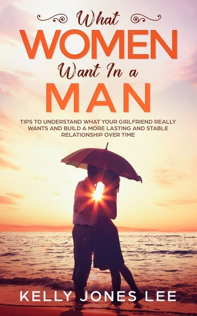 What women want in a man: Tips to Understand what Your Girlfriend Really Wants and Build a More Lasting and Stable Relationship Over Time by Jones Lee, Kelly