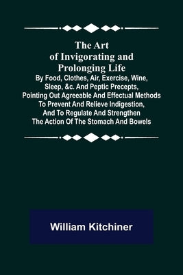 The Art of Invigorating and Prolonging Life; By Food, Clothes, Air, Exercise, Wine, Sleep, &c. and Peptic Precepts, Pointing Out Agreeable and Effectu by Kitchiner, William