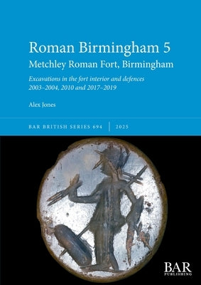 Roman Birmingham 5: Metchley Roman Fort, Birmingham: Excavations in the fort interior and defences 2003-2004, 2010 and 2017-2019 by Jones, Alex