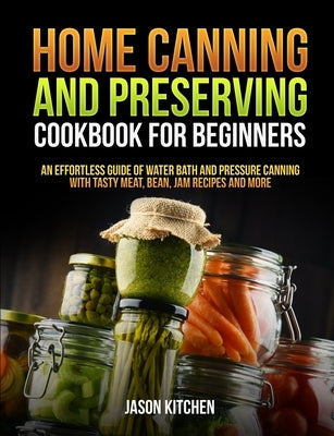 Home Canning and Preserving Cookbook For Beginners: An Effortless Guide of Water Bath and Pressure Canning with Tasty Meat, Bean, Jam Recipes and More by Kitchen, Jason