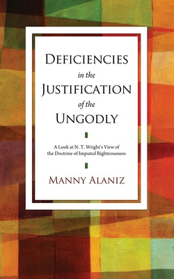 Deficiencies in the Justification of the Ungodly: A Look at N. T. Wright's View of the Doctrine of Imputed Righteousness by Alaniz