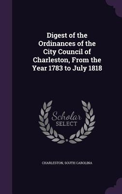 Digest of the Ordinances of the City Council of Charleston, From the Year 1783 to July 1818 by Charleston