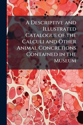 A Descriptive and Illustrated Catalogue of the Calculi and Other Animal Concretions Contained in the Museum by Anonymous