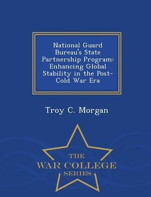 National Guard Bureau's State Partnership Program: Enhancing Global Stability in the Post-Cold War Era - War College Series by Morgan, Troy C.