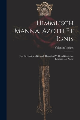 Himmlisch Manna, Azoth Et Ignis: Das Ist Guldenes Kleinod, Handelnd V. Dem Köstlichen Eckstein Der Natur by Weigel, Valentin