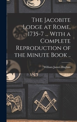 The Jacobite Lodge at Rome, 1735-7 ... With a Complete Reproduction of the Minute Book .. by Hughan, William James