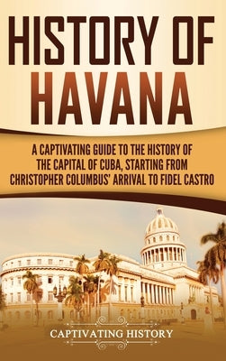 History of Havana: A Captivating Guide to the History of the Capital of Cuba, Starting from Christopher Columbus' Arrival to Fidel Castro by History, Captivating