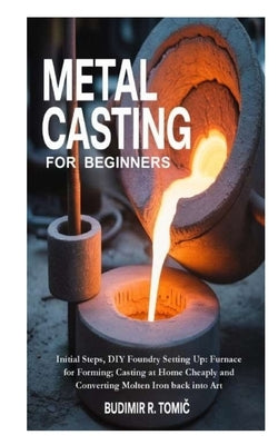 Metal Casting for Beginners: Initial Steps, DIY Foundry Setting Up: Furnace for Forming; Casting at Home Cheaply and Converting Molten Iron back into by R. Tomic, Budimir