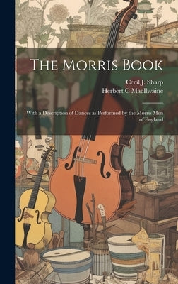 The Morris Book: With a Description of Dances as Performed by the Morris men of England by Sharp, Cecil J. 1859-1924