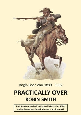 Practically Over - Anglo-Boer War 1899-1902 by Smith, Robin
