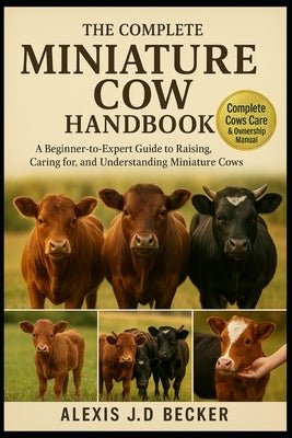 The Complete Miniature Cow Handbook: A Beginner-to-Expert Guide to Raising, Caring for, and Understanding Miniature Cows by J. D. Becker, Alexis