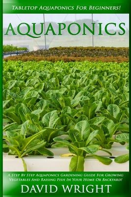 Aquaponics: Tabletop Aquaponics For Beginners! - A Step By Step Aquaponics Gardening Guide For Growing Vegetables And Raising Fish by Wright, David