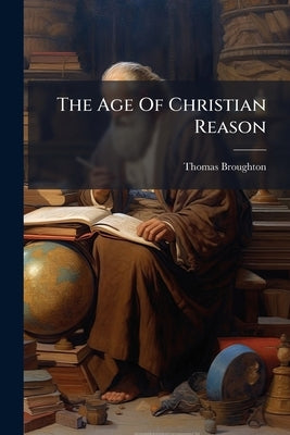 The Age Of Christian Reason: Being A Refutation Of The Principles Of T. Paine [as Expressed In The Age Of Reason] And The Whole Class Of Political Nat by (Esq )., Thomas Broughton