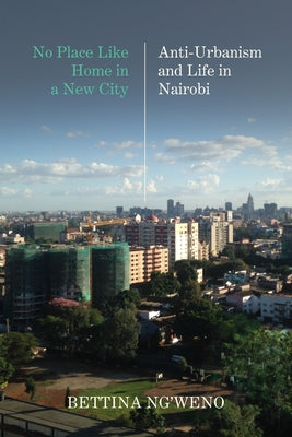 No Place Like Home in a New City: Anti-Urbanism and Life in Nairobi by Ng'weno, Bettina Amilie