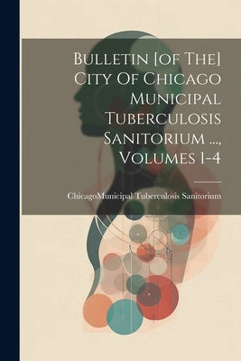 Bulletin [of The] City Of Chicago Municipal Tuberculosis Sanitorium ..., Volumes 1-4 by Chicago (Ill ) Municipal Tuberculosi