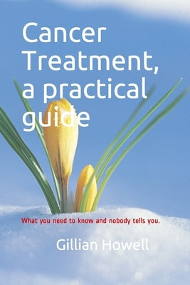Cancer Treatment - a practical guide: What you need to know and nobody tells you. by Howell, Gillian