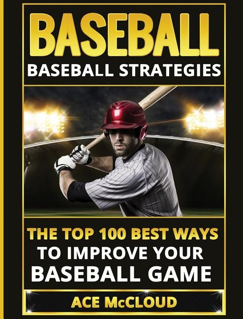 Baseball: Baseball Strategies: The Top 100 Best Ways To Improve Your Baseball Game by McCloud, Ace