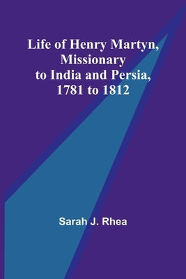 Life of Henry Martyn, Missionary to India and Persia, 1781 to 1812 by J. Rhea, Sarah