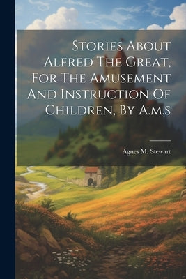 Stories About Alfred The Great, For The Amusement And Instruction Of Children, By A.m.s by Stewart, Agnes M.