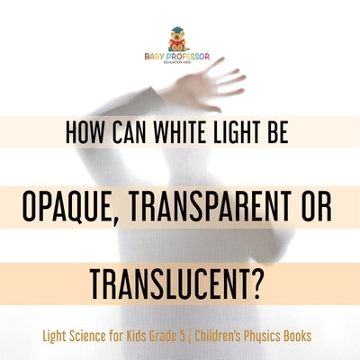How Can White Light Be Opaque, Transparent or Translucent? Light Science for Kids Grade 5 Children's Physics Books by Baby Professor