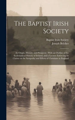 The Baptist Irish Society [microform]: Its Origin, History, and Prospects: With an Outline of the Ecclesiastical History of Ireland, and a Lecture Enf by Baptist Irish Society
