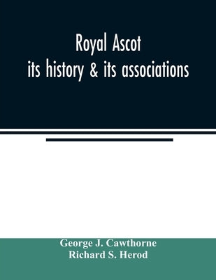 Royal Ascot: its history & its associations by J. Cawthorne, George