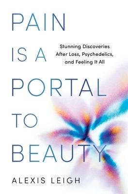 Pain Is a Portal to Beauty: Stunning Discoveries After Loss, Psychedelics, and Feeling It All by Leigh, Alexis