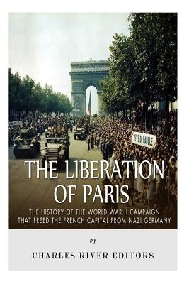 The Liberation of Paris: The History of the World War II Campaign that Freed the French Capital from Nazi Germany by Charles River