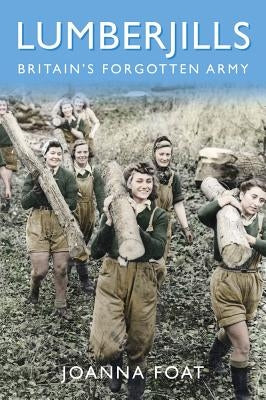 Lumberjills: Britain's Forgotten Army by Foat, Joanna