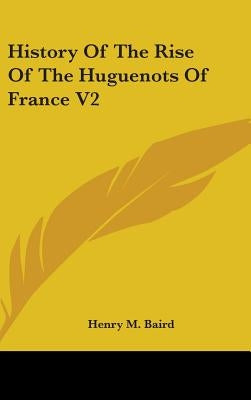 History Of The Rise Of The Huguenots Of France V2 by Baird, Henry M.