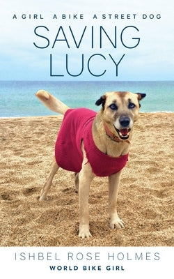 Saving Lucy: A Girl, a Bike, a Street Dog: A Girl, a Bike, a Street Dog by Rose Holmes (World Bike Girl), Ishbel
