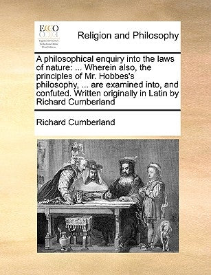 A philosophical enquiry into the laws of nature: ... Wherein also, the principles of Mr. Hobbes's philosophy, ... are examined into, and confuted. Wri by Cumberland, Richard