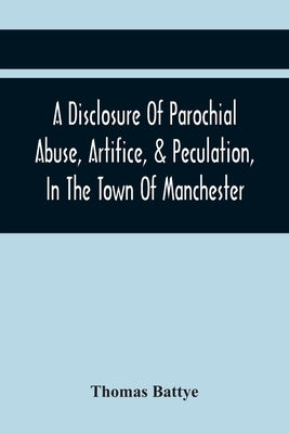 A Disclosure Of Parochial Abuse, Artifice, & Peculation, In The Town Of Manchester; Which Have Been The Means Of Burthening The Inhabitants With The P by Battye, Thomas