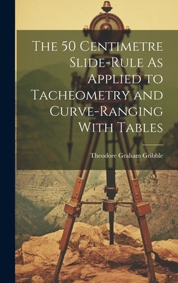 The 50 Centimetre Slide-Rule As Applied to Tacheometry and Curve-Ranging With Tables by Gribble, Theodore Graham