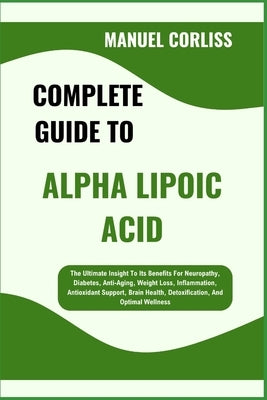 Complete Guide to Alpha Lipoic Acid: The Ultimate Insight To Its Benefits For Neuropathy, Diabetes, Anti-Aging, Weight Loss, Inflammation, Antioxidant by Corliss, Manuel