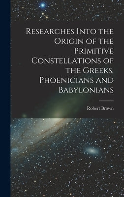Researches Into the Origin of the Primitive Constellations of the Greeks, Phoenicians and Babylonians by Brown, Robert
