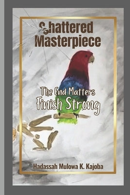 Shattered Masterpiece: The End Matters Finish Strong by Kajoba, Hadassah Mulowa K.