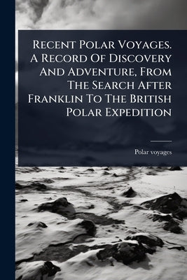 Recent Polar Voyages. A Record Of Discovery And Adventure, From The Search After Franklin To The British Polar Expedition by Voyages, Polar