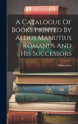 A Catalogue Of Books Printed By Aldus Manutius Romanus And His Successors by Press, Aldine