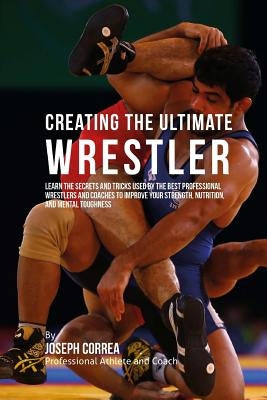 Creating the Ultimate Wrestler: Learn the Secrets and Tricks Used by the Best Professional Wrestlers and Coaches to Improve Your Strength, Nutrition, by Correa (Professional Athlete and Coach)