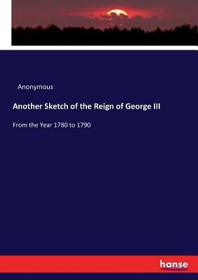 Another Sketch of the Reign of George III: From the Year 1780 to 1790 by Anonymous
