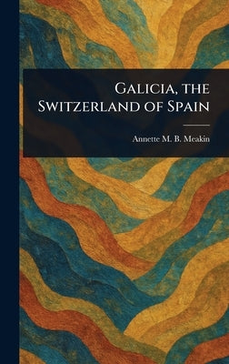 Galicia, the Switzerland of Spain by Meakin, Annette M. B.