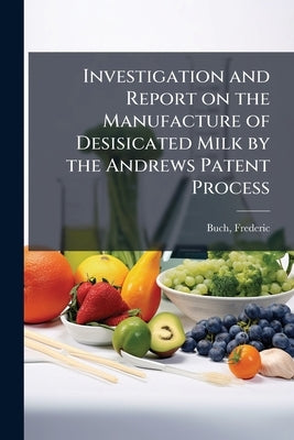 Investigation and Report on the Manufacture of Desisicated Milk by the Andrews Patent Process by Buch, Frederic [From Old Catalog]