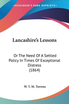 Lancashire's Lessons: Or The Need Of A Settled Policy In Times Of Exceptional Distress (1864) by Torrens, W. T. M.